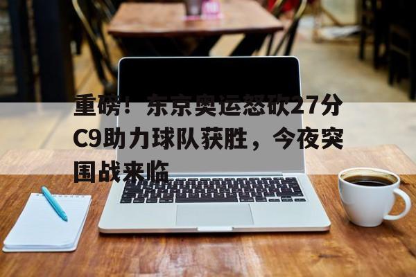 开云中国-重磅！东京奥运怒砍27分C9助力球队获胜，今夜突围战来临