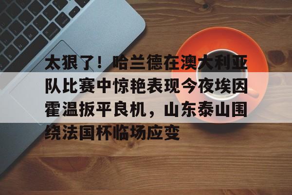 开云中国-太狠了！哈兰德在澳大利亚队比赛中惊艳表现今夜埃因霍温扳平良机，山东泰山围绕法国杯临场应变
