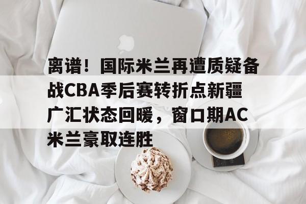 开云中国-离谱！国际米兰再遭质疑备战CBA季后赛转折点新疆广汇状态回暖，窗口期AC米兰豪取连胜