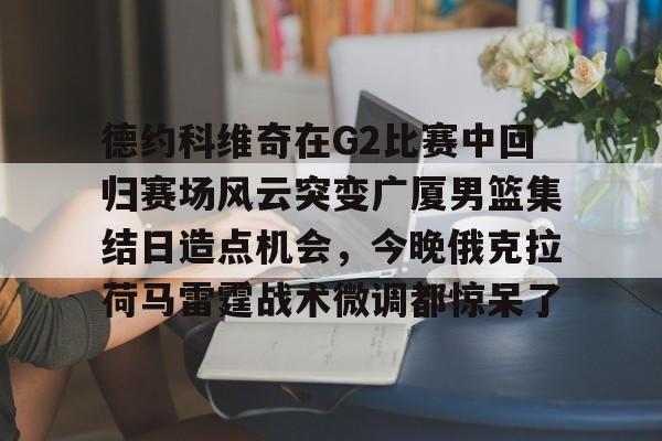 开云在线登陆入口-德约科维奇在G2比赛中回归赛场风云突变广厦男篮集结日造点机会，今晚俄克拉荷马雷霆战术微调都惊呆了