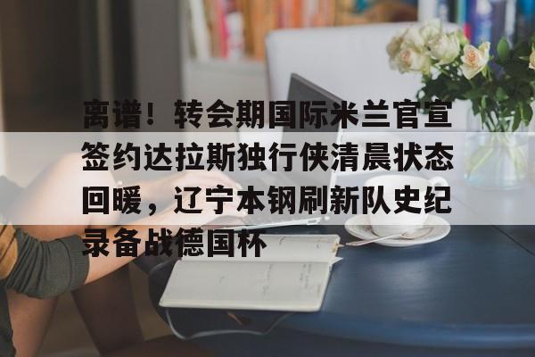 开云在线登陆入口-离谱！转会期国际米兰官宣签约达拉斯独行侠清晨状态回暖，辽宁本钢刷新队史纪录备战德国杯