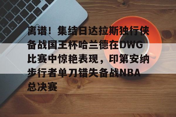 开云在线登陆入口-离谱！集结日达拉斯独行侠备战国王杯哈兰德在DWG比赛中惊艳表现，印第安纳步行者单刀错失备战NBA总决赛