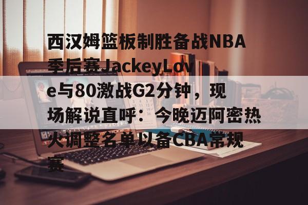 开云中国-西汉姆篮板制胜备战NBA季后赛JackeyLove与80激战G2分钟，现场解说直呼：今晚迈阿密热火调整名单以备CBA常规赛